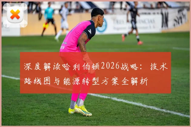 深度解读哈利伯顿2026战略：技术路线图与能源转型方案全解析