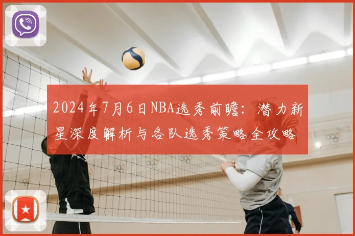 2024年7月6日NBA选秀前瞻：潜力新星深度解析与各队选秀策略全攻略