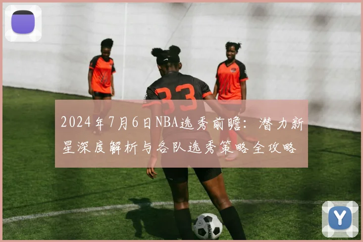 2024年7月6日NBA选秀前瞻：潜力新星深度解析与各队选秀策略全攻略