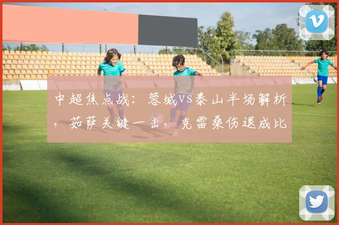 中超焦点战：蓉城vs泰山半场解析，茹萨关键一击，克雷桑伤退成比赛转折点
