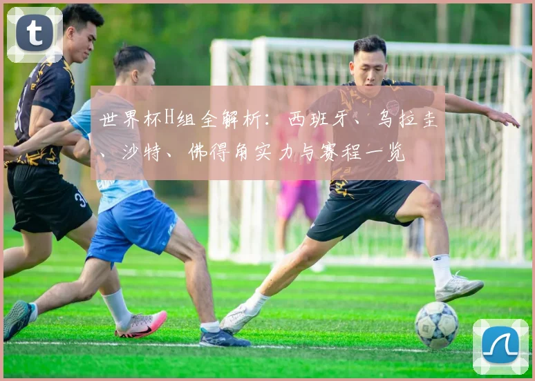 世界杯H组全解析：西班牙、乌拉圭、沙特、佛得角实力与赛程一览