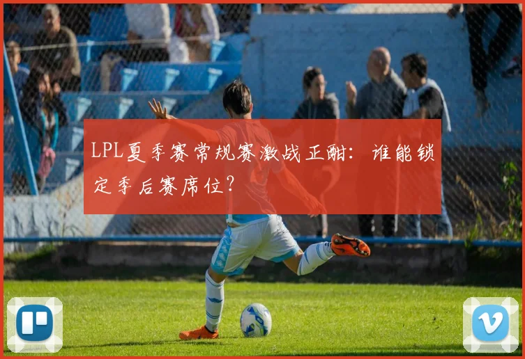 LPL夏季赛常规赛激战正酣：谁能锁定季后赛席位？