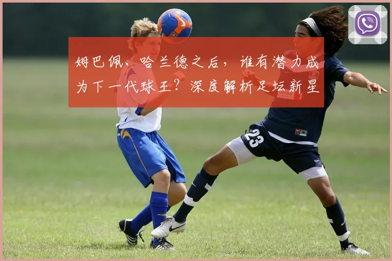 姆巴佩、哈兰德之后，谁有潜力成为下一代球王？深度解析足坛新星