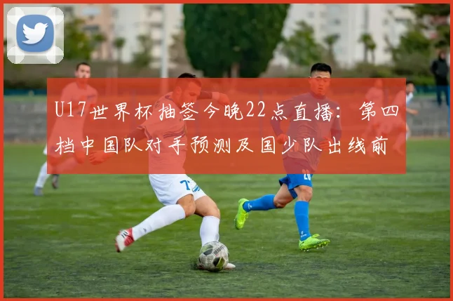 U17世界杯抽签今晚22点直播：第四档中国队对手预测及国少队出线前景分析