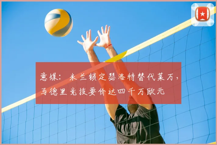 意媒：米兰锁定瑟洛特替代莱万，马德里竞技要价达四千万欧元