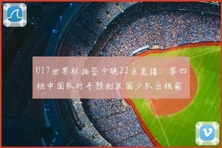 U17世界杯抽签今晚22点直播：第四档中国队对手预测及国少队出线前景分析