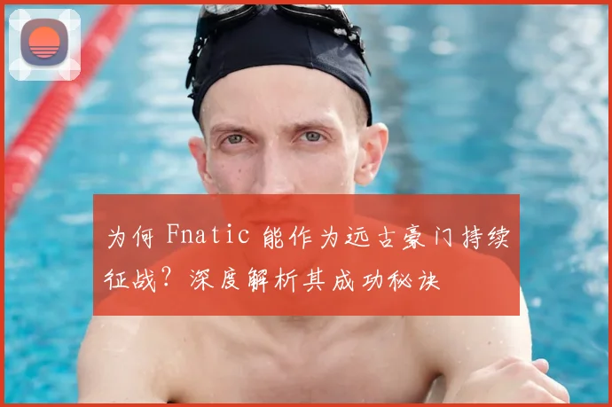为何 Fnatic 能作为远古豪门持续征战？深度解析其成功秘诀
