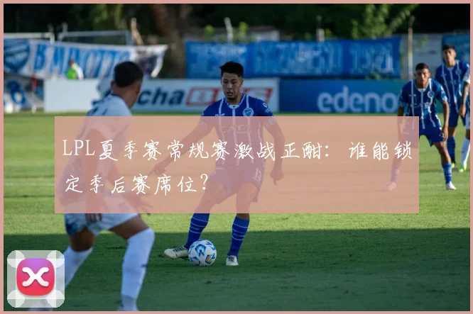 LPL夏季赛常规赛激战正酣：谁能锁定季后赛席位？