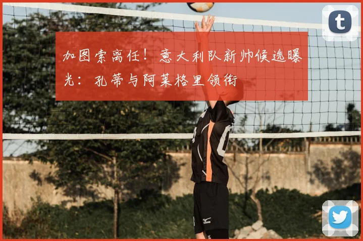 加图索离任！意大利队新帅候选曝光：孔蒂与阿莱格里领衔