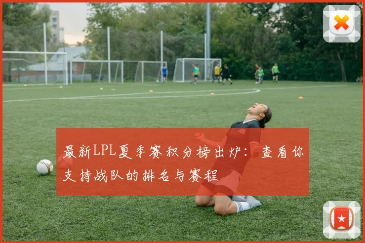 最新LPL夏季赛积分榜出炉：查看你支持战队的排名与赛程