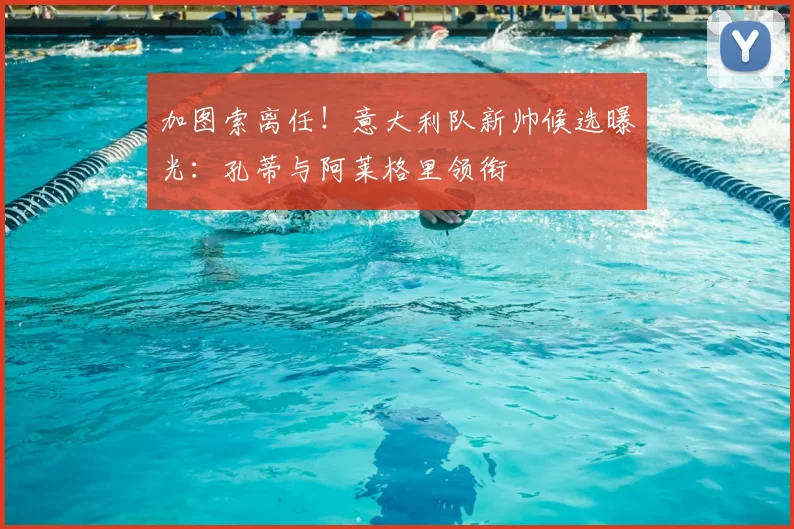 加图索离任！意大利队新帅候选曝光：孔蒂与阿莱格里领衔